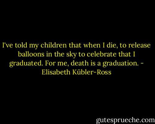 I've told my children that when I die, to release balloons in the sky to celebrate that I graduated. For me, death is a graduation. - Elisabeth Kübler-Ross