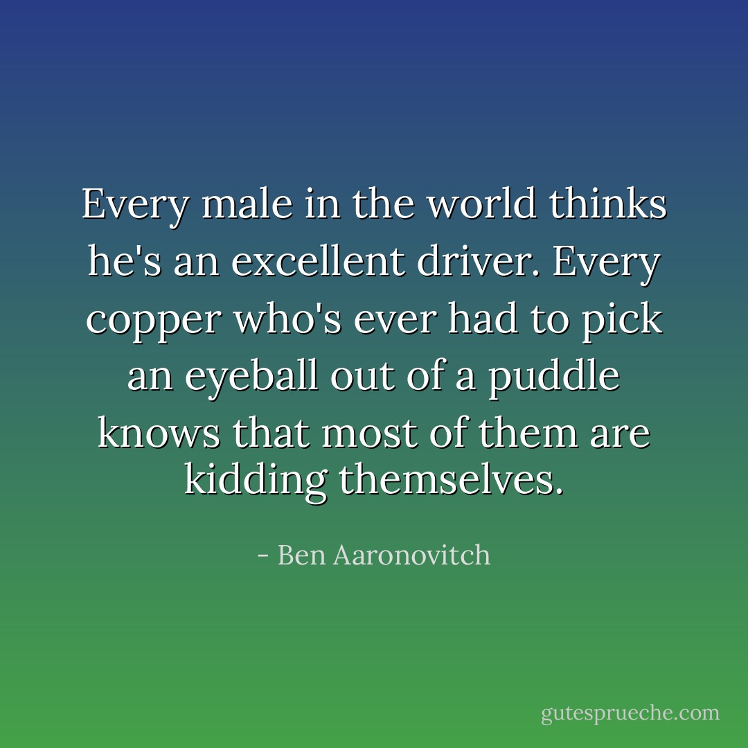 Every male in the world thinks he's an excellent driver. Every copper who's ever had to pick an eyeball out of a puddle knows that most of them are kidding themselves. - Ben Aaronovitch