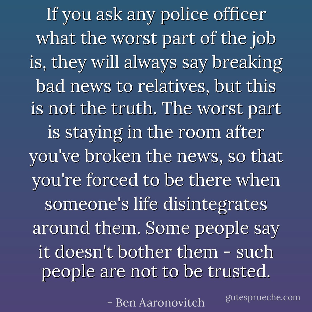 If you ask any police officer what the worst part of the job is, they will always say breaking bad news to relatives, but this is not the truth. The worst part is staying in the room after you've broken the news, so that you're forced to be there when someone's life disintegrates around them. Some people say it doesn't bother them - such people are not to be trusted. - Ben Aaronovitch