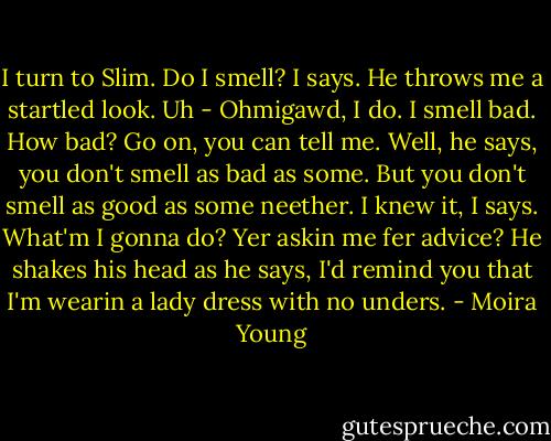 I turn to Slim. Do I smell? I says. He throws me a startled look. Uh - Ohmigawd, I do. I smell bad. How bad? Go on, you can tell me. Well, he says, you don't smell as bad as some. But you don't smell as good as some neether. I knew it, I says. What'm I gonna do? Yer askin me fer advice? He shakes his head as he says, I'd remind you that I'm wearin a lady dress with no unders. - Moira Young
