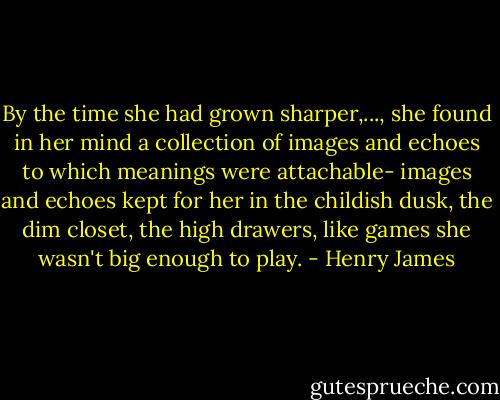 By the time she had grown sharper,..., she found in her mind a collection of images and echoes to which meanings were attachable- images and echoes kept for her in the childish dusk, the dim closet, the high drawers, like games she wasn't big enough to play. - Henry James
