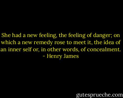 She had a new feeling, the feeling of danger; on which a new remedy rose to meet it, the idea of an inner self or, in other words, of concealment. - Henry James