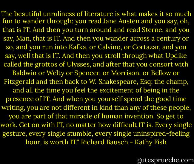 The beautiful unruliness of literature is what makes it so much fun to wander through: you read Jane Austen and you say, oh, that is IT. And then you turn around and read Sterne, and you say, Man, that is IT. And then you wander across a century or so, and you run into Kafka, or Calvino, or Cortazar, and you say, well that is IT. And then you stroll through what Updike called the grottos of Ulysses, and after that you consort with Baldwin or Welty or Spencer, or Morrison, or Bellow or Fitzgerald and then back to W. Shakespeare, Esq; the champ, and all the time you feel the excitement of being in the presence of IT. And when you yourself spend the good time writing, you are not different in kind than any of these people, you are part of that miracle of human invention. So get to work. Get on with IT, no matter how difficult IT is. Every single gesture, every single stumble, every single uninspired-feeling hour, is worth IT." Richard Bausch - Kathy Fish