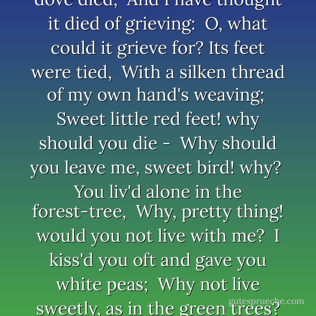 I HAD a dove and the sweet dove died; <br />And I have thought it died of grieving: <br />O, what could it grieve for? Its feet were tied, <br />With a silken thread of my own hand's weaving; <br />Sweet little red feet! why should you die - <br />Why should you leave me, sweet bird! why? <br />You liv'd alone in the forest-tree, <br />Why, pretty thing! would you not live with me? <br />I kiss'd you oft and gave you white peas; <br />Why not live sweetly, as in the green trees? - John Keats