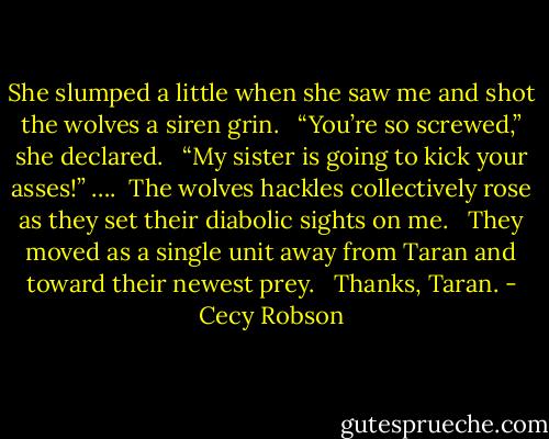 She slumped a little when she saw me and shot the wolves a siren grin. <br /><br />“You’re so screwed,” she declared. <br /><br />“My sister is going to kick your asses!” ….<br /><br />The wolves hackles collectively rose as they set their diabolic sights on me. <br /><br />They moved as a single unit away from Taran and toward their newest prey. <br /><br />Thanks, Taran. - Cecy Robson