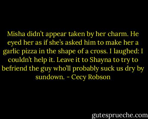 Misha didn’t appear taken by her charm. He eyed her as if she’s asked him to make her a garlic pizza in the shape of a cross. I laughed: I couldn’t help it. Leave it to Shayna to try to befriend the guy who’ll probably suck us dry by sundown. - Cecy Robson