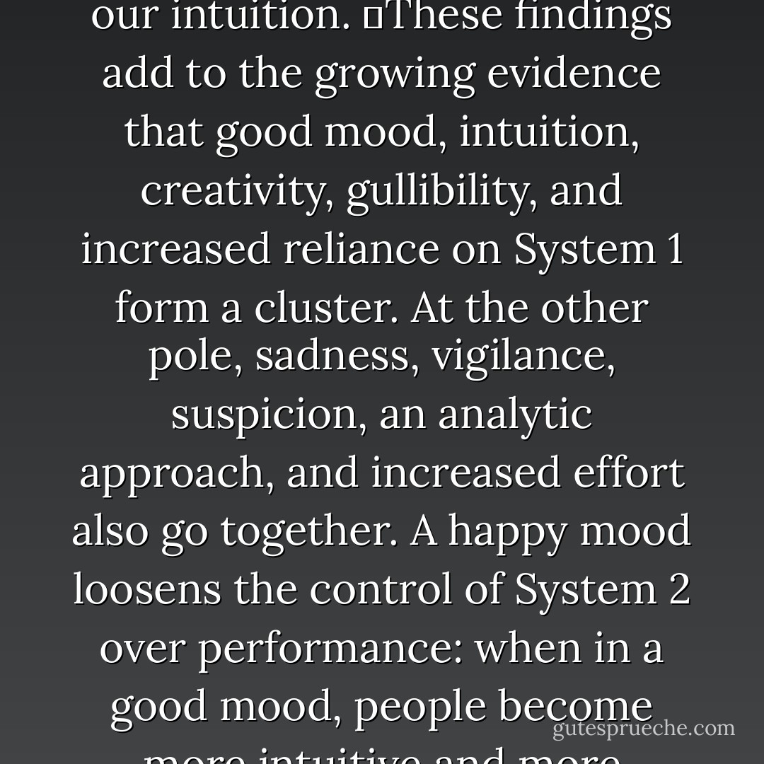 Mood evidently affects the operation of System 1: when we are uncomfortable and unhappy, we lose touch with our intuition.<br />	These findings add to the growing evidence that good mood, intuition, creativity, gullibility, and increased reliance on System 1 form a cluster. At the other pole, sadness, vigilance, suspicion, an analytic approach, and increased effort also go together. A happy mood loosens the control of System 2 over performance: when in a good mood, people become more intuitive and more creative but also less vigilant and more prone to logical errors. - Daniel Kahneman
