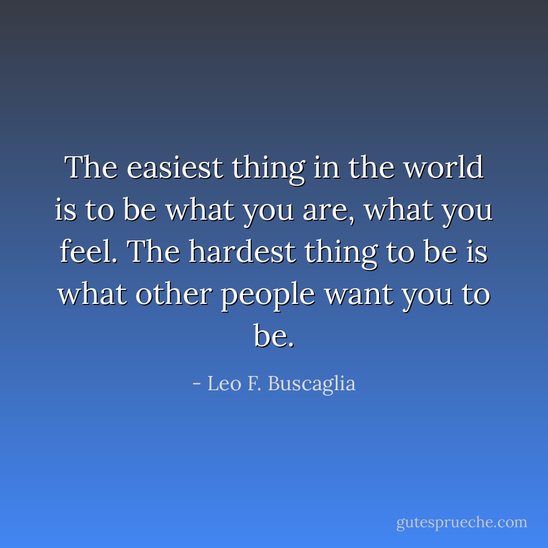 The easiest thing in the world is to be what you are, what you feel. The hardest thing to be is what other people want you to be. - Leo F. Buscaglia