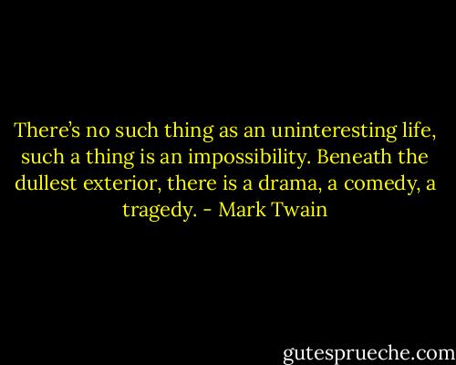 There’s no such thing as an uninteresting life, such a thing is an impossibility. Beneath the dullest exterior, there is a drama, a comedy, a tragedy. - Mark Twain