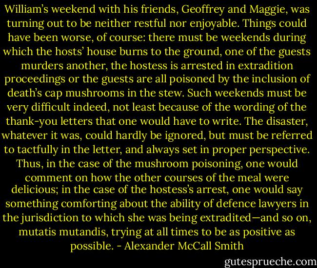 William’s weekend with his friends, Geoffrey and Maggie, was turning out to be neither restful nor enjoyable. Things could have been worse, of course: there must be weekends during which the hosts’ house burns to the ground, one of the guests murders another, the hostess is arrested in extradition proceedings or the guests are all poisoned by the inclusion of death’s cap mushrooms in the stew. Such weekends must be very difficult indeed, not least because of the wording of the thank-you letters that one would have to write. The disaster, whatever it was, could hardly be ignored, but must be referred to tactfully in the letter, and always set in proper perspective. Thus, in the case of the mushroom poisoning, one would comment on how the other courses of the meal were delicious; in the case of the hostess’s arrest, one would say something comforting about the ability of defence lawyers in the jurisdiction to which she was being extradited—and so on, mutatis mutandis, trying at all times to be as positive as possible. - Alexander McCall Smith