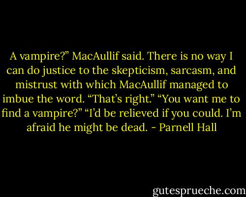 A vampire?” MacAullif said.<br />There is no way I can do justice to the skepticism, sarcasm, and mistrust with which MacAullif managed to imbue the word.<br />“That’s right.”<br />“You want me to find a vampire?”<br />“I’d be relieved if you could. I’m afraid he might be dead. - Parnell Hall