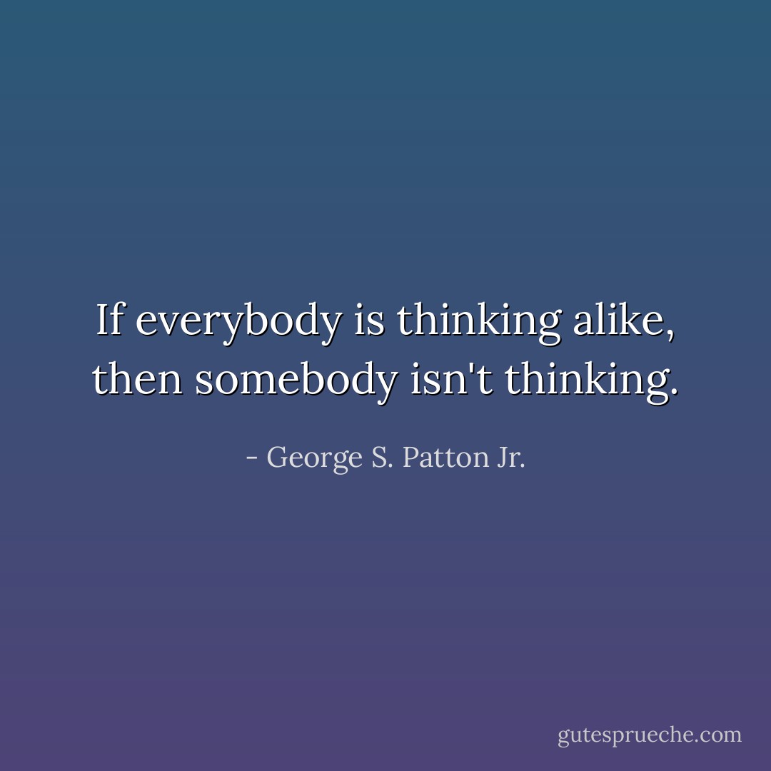 If everybody is thinking alike, then somebody isn't thinking. - George S. Patton Jr.