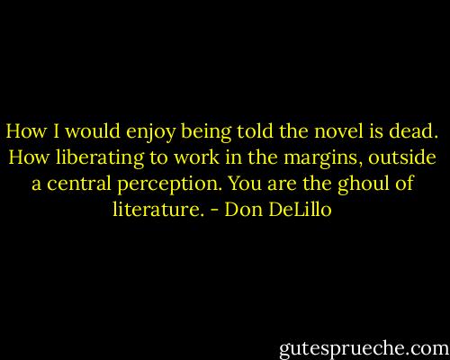 How I would enjoy being told the novel is dead. How liberating to work in the margins, outside a central perception. You are the ghoul of literature. - Don DeLillo