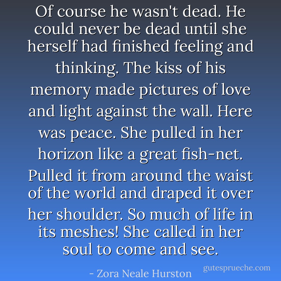 Of course he wasn't dead. He could never be dead until she herself had finished feeling and thinking. The kiss of his memory made pictures of love and light against the wall. Here was peace. She pulled in her horizon like a great fish-net. Pulled it from around the waist of the world and draped it over her shoulder. So much of life in its meshes! She called in her soul to come and see. - Zora Neale Hurston