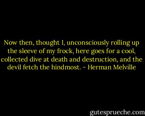 Now then, thought I, unconsciously rolling up the sleeve of my frock, here goes for a cool, collected dive at death and destruction, and the devil fetch the hindmost. - Herman Melville