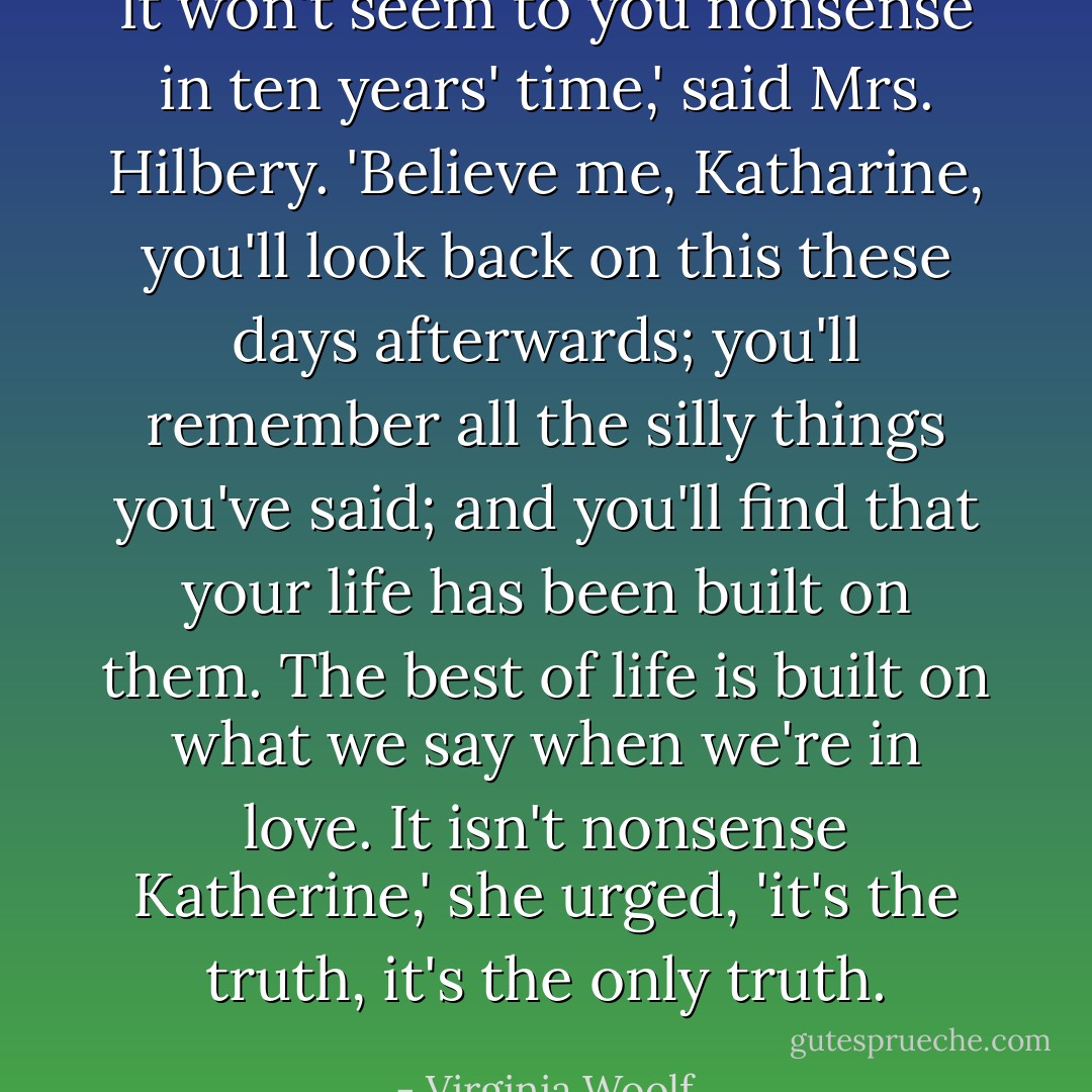 It won't seem to you nonsense in ten years' time,' said Mrs. Hilbery. 'Believe me, Katharine, you'll look back on this these days afterwards; you'll remember all the silly things you've said; and you'll find that your life has been built on them. The best of life is built on what we say when we're in love. It isn't nonsense Katherine,' she urged, 'it's the truth, it's the only truth. - Virginia Woolf