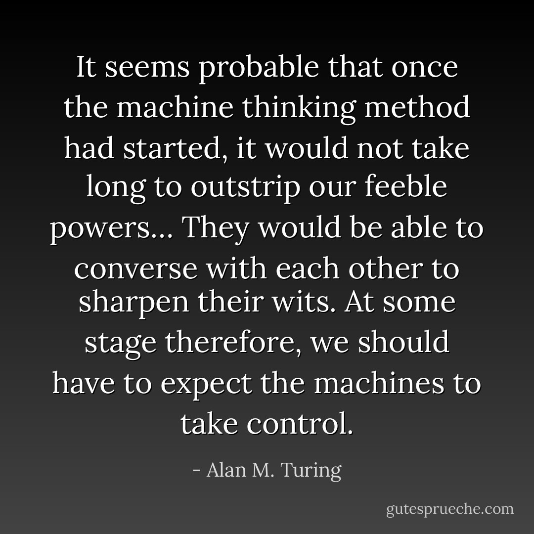 It seems probable that once the machine thinking method had started, it would not take long to outstrip our feeble powers… They would be able to converse with each other to sharpen their wits. At some stage therefore, we should have to expect the machines to take control. - Alan M. Turing
