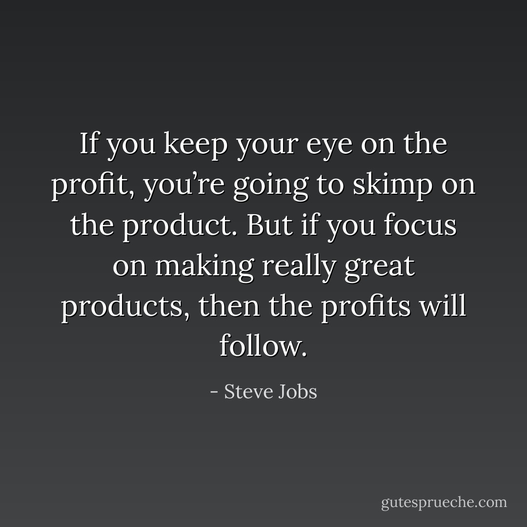 If you keep your eye on the profit, you’re going to skimp on the product. But if you focus on making really great products, then the profits will follow. - Steve Jobs