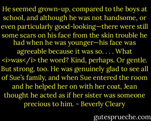 He seemed grown-up, compared to the boys at school, and although he was not handsome, or even particularly good-looking—there were still some scars on his face from the skin trouble he had when he was younger—his face was agreeable because it was so. . . . What <i>was</i> the word? Kind, perhaps. Or gentle. But strong, too. He was genuinely glad to see all of Sue’s family, and when Sue entered the room and he helped her on with her coat, Jean thought he acted as if her sister was someone precious to him. - Beverly Cleary