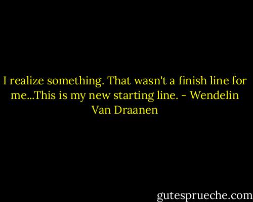 I realize something. That wasn't a finish line for me...This is my new starting line. - Wendelin Van Draanen