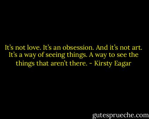 It’s not love. It’s an obsession. And it’s not art. It’s a way of seeing things. A way to see the things that aren’t there. - Kirsty Eagar