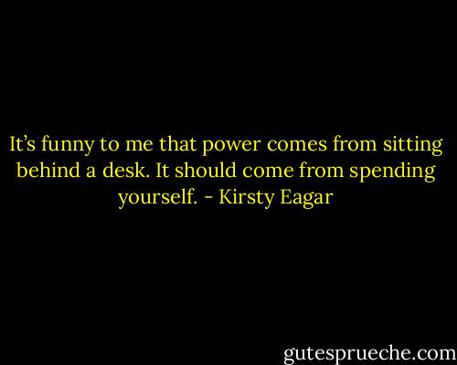 It’s funny to me that power comes from sitting behind a desk. It should come from spending yourself. - Kirsty Eagar