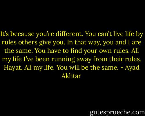 It’s because you’re different. You can’t live life by rules others give you. In that way, you and I are the same. You have to find your own rules. All my life I’ve been running away from their rules, Hayat. All my life. You will be the same. - Ayad Akhtar