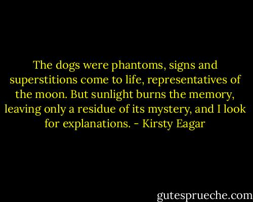 The dogs were phantoms, signs and superstitions come to life, representatives of the moon. But sunlight burns the memory, leaving only a residue of its mystery, and I look for explanations. - Kirsty Eagar