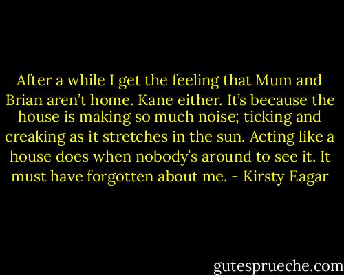 After a while I get the feeling that Mum and Brian aren’t home. Kane either. It’s because the house is making so much noise; ticking and creaking as it stretches in the sun. Acting like a house does when nobody’s around to see it. It must have forgotten about me. - Kirsty Eagar