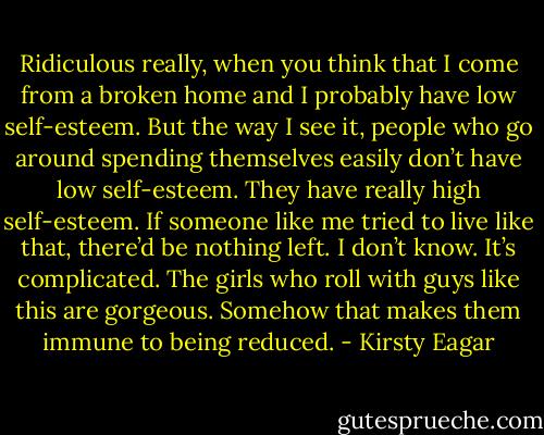 Ridiculous really, when you think that I come from a broken home and I probably have low self-esteem. But the way I see it, people who go around spending themselves easily don’t have low self-esteem. They have really high self-esteem. If someone like me tried to live like that, there’d be nothing left. I don’t know. It’s complicated. The girls who roll with guys like this are gorgeous. Somehow that makes them immune to being reduced. - Kirsty Eagar