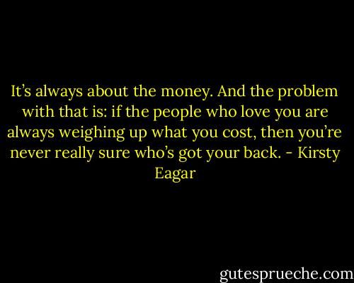 It’s always about the money. And the problem with that is: if the people who love you are always weighing up what you cost, then you’re never really sure who’s got your back. - Kirsty Eagar