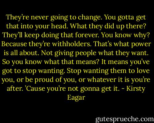 They’re never going to change. You gotta get that into your head. What they did up there? They’ll keep doing that forever. You know why? Because they’re withholders. That’s what power is all about. Not giving people what they want. So you know what that means? It means you’ve got to stop wanting. Stop wanting them to love you, or be proud of you, or whatever it is you’re after. ’Cause you’re not gonna get it. - Kirsty Eagar