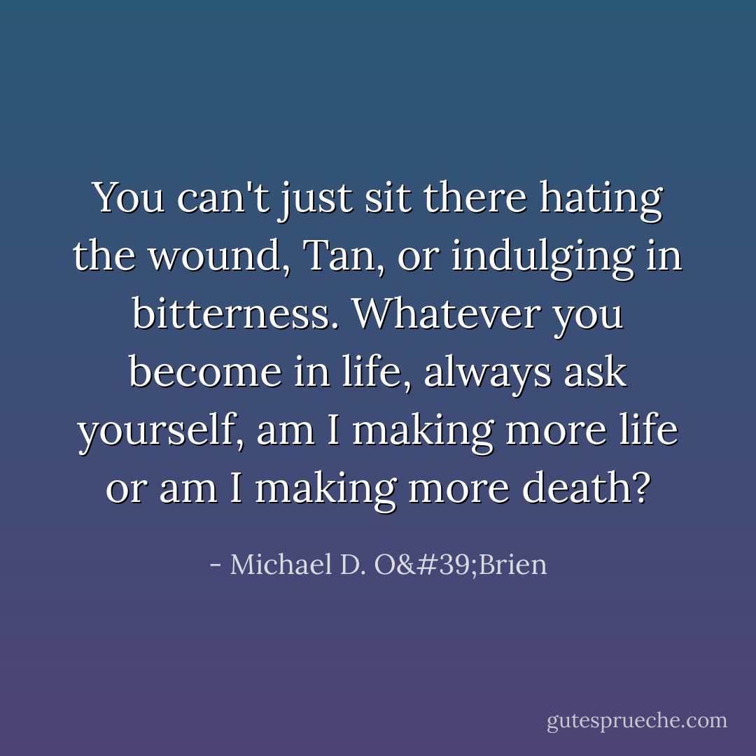 You can't just sit there hating the wound, Tan, or indulging in bitterness. Whatever you become in life, always ask yourself, am I making more life or am I making more death? - Michael D. O'Brien
