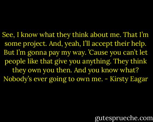 See, I know what they think about me. That I’m some project. And, yeah, I’ll accept their help. But I’m gonna pay my way. ’Cause you can’t let people like that give you anything. They think they own you then. And you know what? Nobody’s ever going to own me. - Kirsty Eagar