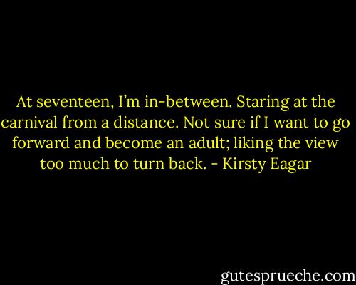 At seventeen, I’m in-between. Staring at the carnival from a distance. Not sure if I want to go forward and become an adult; liking the view too much to turn back. - Kirsty Eagar