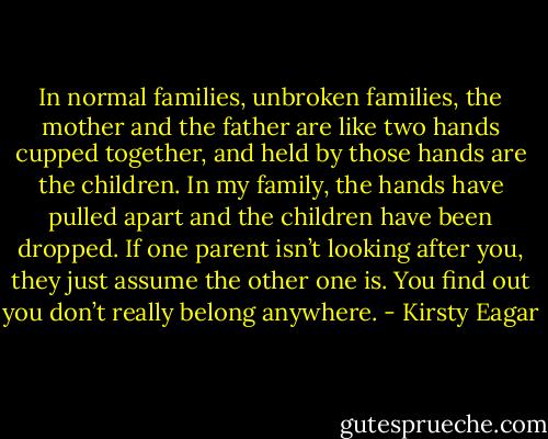 In normal families, unbroken families, the mother and the father are like two hands cupped together, and held by those hands are the children. In my family, the hands have pulled apart and the children have been dropped. If one parent isn’t looking after you, they just assume the other one is. You find out you don’t really belong anywhere. - Kirsty Eagar