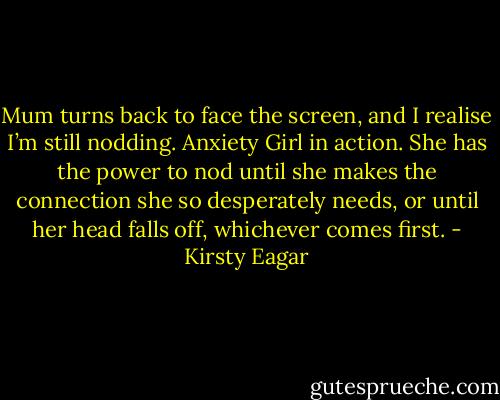 Mum turns back to face the screen, and I realise I’m still nodding. Anxiety Girl in action. She has the power to nod until she makes the connection she so desperately needs, or until her head falls off, whichever comes first. - Kirsty Eagar