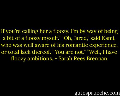 If you’re calling her a floozy, I’m by way of being a bit of a floozy myself.” “Oh, Jared,” said Kami, who was well aware of his romantic experience, or total lack thereof. “You are not.” “Well, I have floozy ambitions. - Sarah Rees Brennan