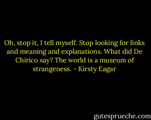 Oh, stop it, I tell myself. Stop looking for links and meaning and explanations. What did De Chirico say? The world is a museum of strangeness. - Kirsty Eagar