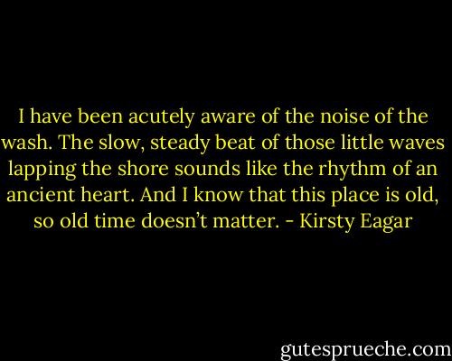 I have been acutely aware of the noise of the wash. The slow, steady beat of those little waves lapping the shore sounds like the rhythm of an ancient heart. And I know that this place is old, so old time doesn’t matter. - Kirsty Eagar
