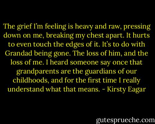 The grief I’m feeling is heavy and raw, pressing down on me, breaking my chest apart. It hurts to even touch the edges of it. It’s to do with Grandad being gone. The loss of him, and the loss of me. I heard someone say once that grandparents are the guardians of our childhoods, and for the first time I really understand what that means. - Kirsty Eagar