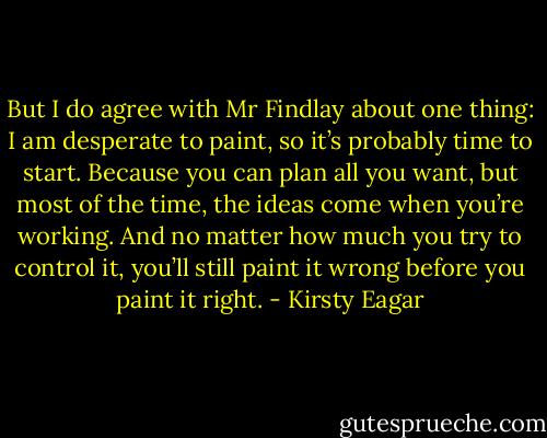 But I do agree with Mr Findlay about one thing: I am desperate to paint, so it’s probably time to start. Because you can plan all you want, but most of the time, the ideas come when you’re working. And no matter how much you try to control it, you’ll still paint it wrong before you paint it right. - Kirsty Eagar