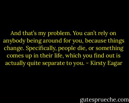 And that’s my problem. You can’t rely on anybody being around for you, because things change. Specifically, people die, or something comes up in their life, which you find out is actually quite separate to you. - Kirsty Eagar
