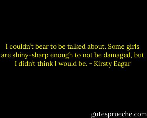 I couldn’t bear to be talked about. Some girls are shiny-sharp enough to not be damaged, but I didn’t think I would be. - Kirsty Eagar