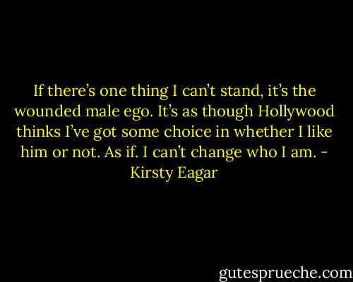 If there’s one thing I can’t stand, it’s the wounded male ego. It’s as though Hollywood thinks I’ve got some choice in whether I like him or not. As if. I can’t change who I am. - Kirsty Eagar