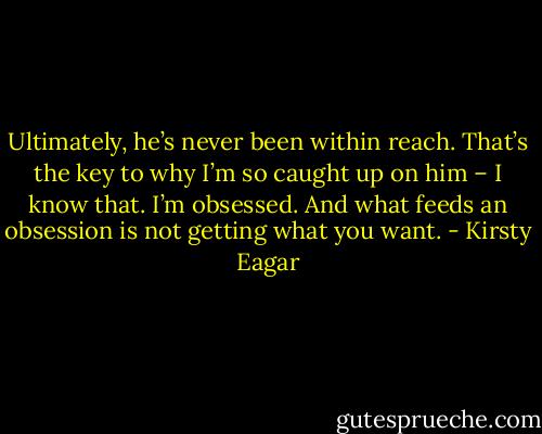 Ultimately, he’s never been within reach. That’s the key to why I’m so caught up on him – I know that. I’m obsessed. And what feeds an obsession is not getting what you want. - Kirsty Eagar