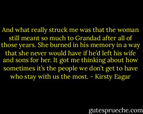 And what really struck me was that the woman still meant so much to Grandad after all of those years. She burned in his memory in a way that she never would have if he’d left his wife and sons for her. It got me thinking about how sometimes it’s the people we don’t get to have who stay with us the most. - Kirsty Eagar