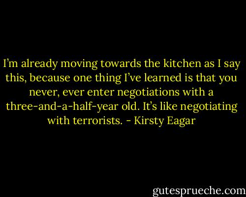 I’m already moving towards the kitchen as I say this, because one thing I’ve learned is that you never, ever enter negotiations with a three-and-a-half-year old. It’s like negotiating with terrorists. - Kirsty Eagar