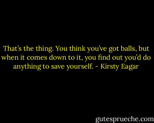 That’s the thing. You think you’ve got balls, but when it comes down to it, you find out you’d do anything to save yourself. - Kirsty Eagar