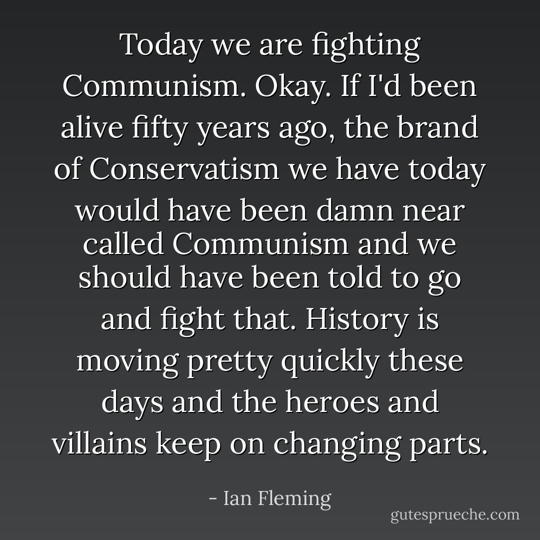 Today we are fighting Communism. Okay. If I'd been alive fifty years ago, the brand of Conservatism we have today would have been damn near called Communism and we should have been told to go and fight that. History is moving pretty quickly these days and the heroes and villains keep on changing parts. - Ian Fleming